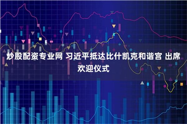 炒股配资专业网 习近平抵达比什凯克和谐宫 出席欢迎仪式