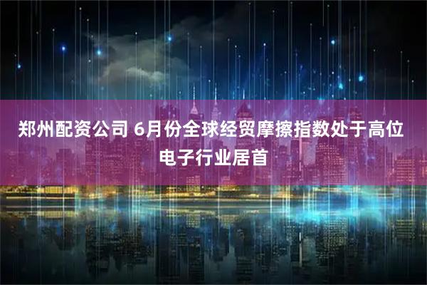 郑州配资公司 6月份全球经贸摩擦指数处于高位 电子行业居首