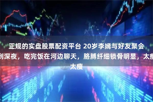 正规的实盘股票配资平台 20岁李嫣与好友聚会到深夜，吃完饭在河边聊天，胳膊纤细锁骨明显，太瘦