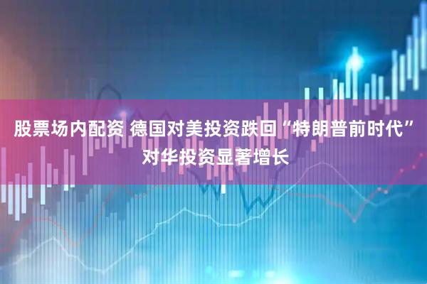股票场内配资 德国对美投资跌回“特朗普前时代” 对华投资显著增长