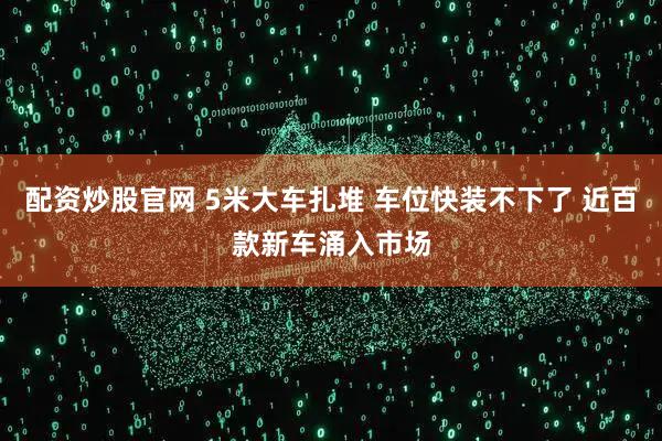 配资炒股官网 5米大车扎堆 车位快装不下了 近百款新车涌入市场