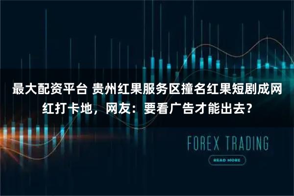 最大配资平台 贵州红果服务区撞名红果短剧成网红打卡地，网友：要看广告才能出去？