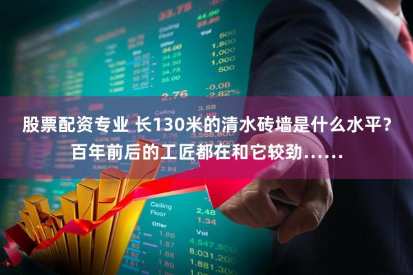 股票配资专业 长130米的清水砖墙是什么水平？百年前后的工匠都在和它较劲……