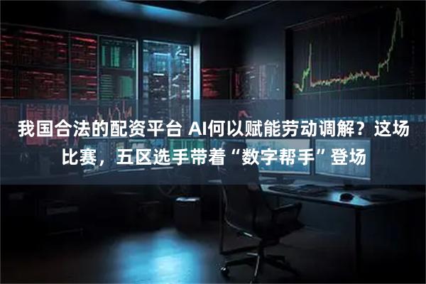 我国合法的配资平台 AI何以赋能劳动调解？这场比赛，五区选手带着“数字帮手”登场