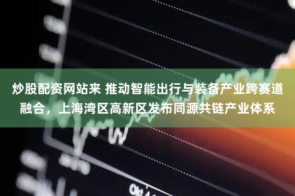 炒股配资网站来 推动智能出行与装备产业跨赛道融合，上海湾区高新区发布同源共链产业体系